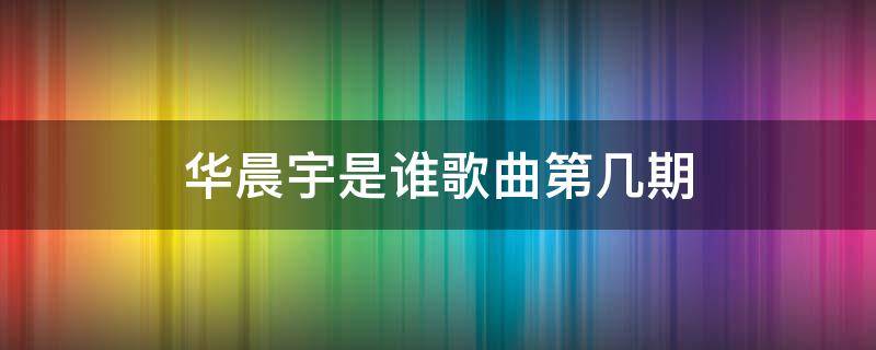 华晨宇是谁歌曲第几期（华晨宇唱是谁是第几期）