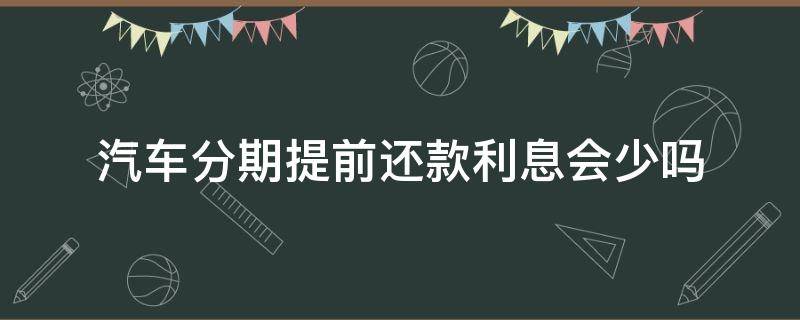 汽车分期提前还款利息会少吗 汽车分期付款提前还清利息要少点吗?