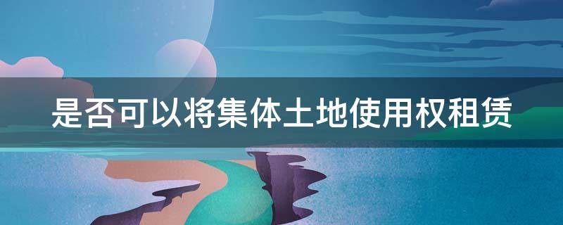 是否可以将集体土地使用权租赁 是否可以将集体土地使用权租赁出让