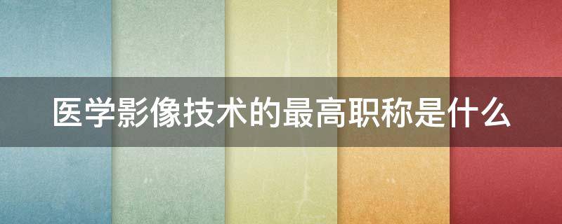 医学影像技术的最高职称是什么 医学影像技术最高能考到什么职称