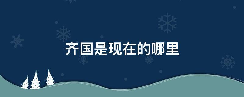 齐国是现在的哪里 大秦时期的齐国是现在的哪里