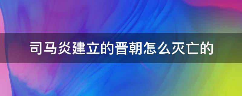 司马炎建立的晋朝怎么灭亡的（司马炎的晋国是怎么灭亡的）