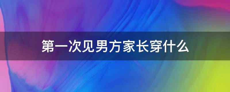 第一次见男方家长穿什么（见男方家长穿啥）