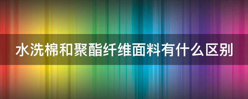 水洗棉和聚酯纤维面料有什么区别（水洗棉和聚酯纤维的区别）