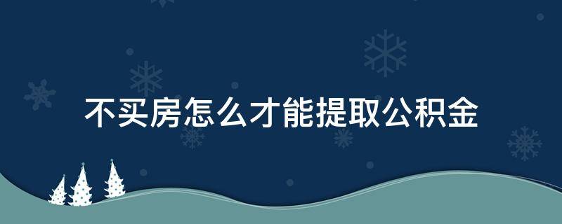 不买房怎么才能提取公积金 不买房怎么提取公积金? 教你N种办法