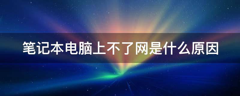 笔记本电脑上不了网是什么原因（笔记本电脑上不了网是什么原因怎么解决）