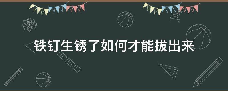 铁钉生锈了如何才能拔出来（钉子生锈了怎么取出来）