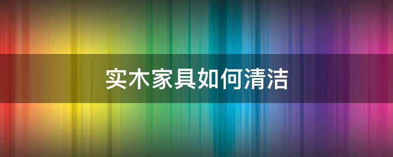 实木家具如何清洁 实木家具怎样清洁