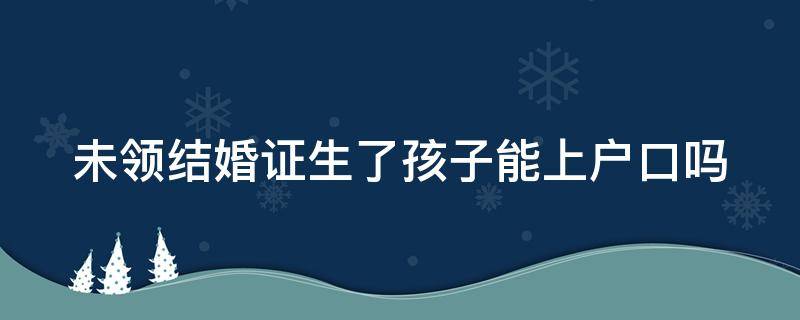 未领结婚证生了孩子能上户口吗 未领结婚证生了孩子能上户口吗现在