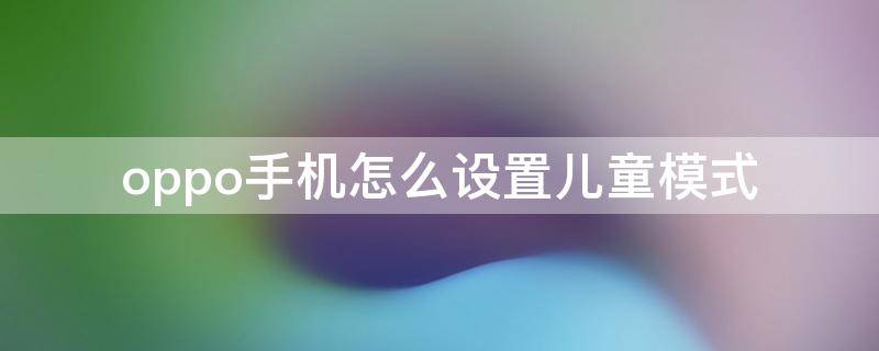 oppo手机怎么设置儿童模式 oppo手机怎么设置儿童模式密码