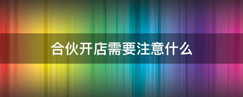 合伙开店需要注意什么 合伙开店需要注意什么工资怎么算