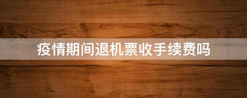 疫情期间退机票收手续费吗 疫情期间退机票为什么还收手续费