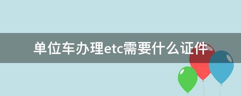 单位车办理etc需要什么证件 单位车办理etc需要什么资料最新