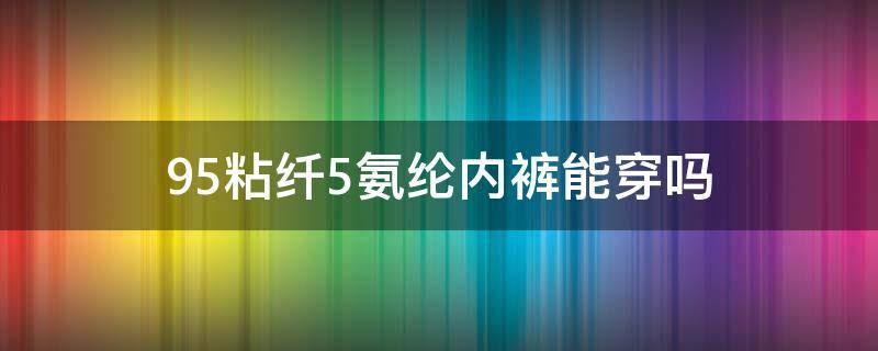 95粘纤5氨纶内裤能穿吗 内裤95锦纶5氨纶和100全棉的区别