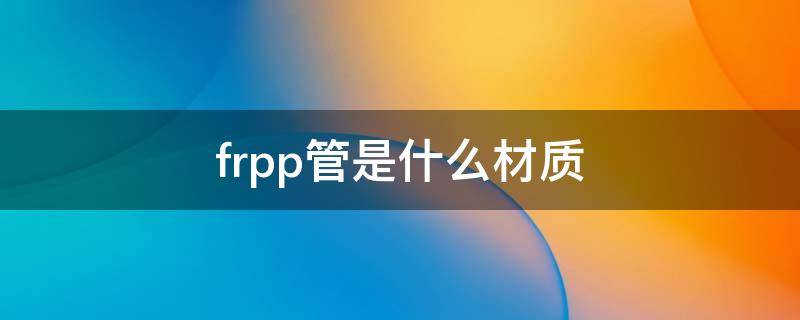 frpp管是什么材质（frpp管是什么材质阀门）