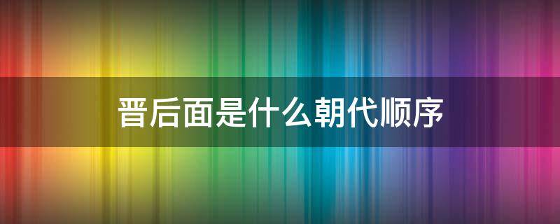 晋后面是什么朝代顺序 晋朝的顺序