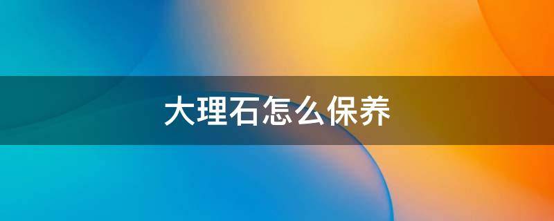 大理石怎么保养 大理石怎么维护保养