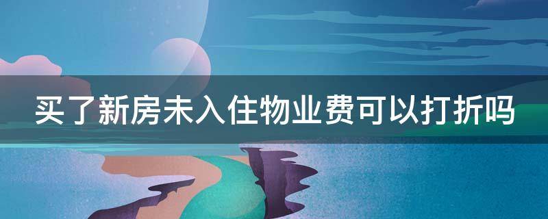 买了新房未入住物业费可以打折吗 买了新房未入住物业费可以打折吗合法吗