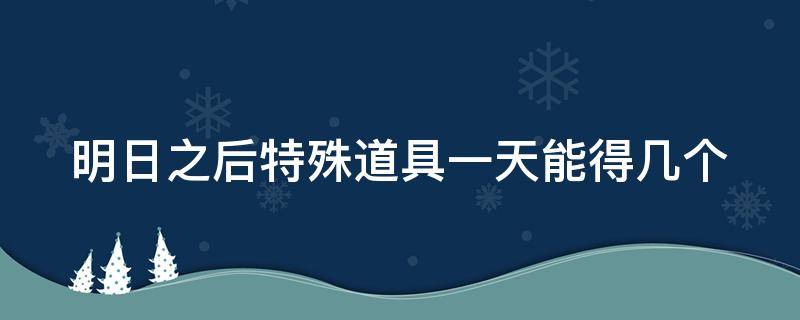 明日之后特殊道具一天能得几个（明日之后特殊道具一天能获得几个）