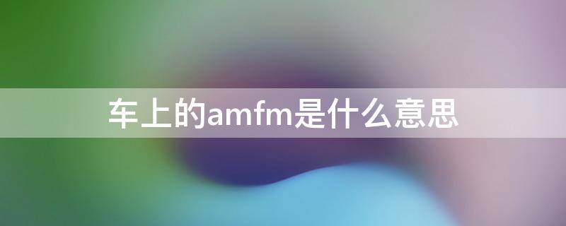 车上的amfm是什么意思（amfm是什么意思）