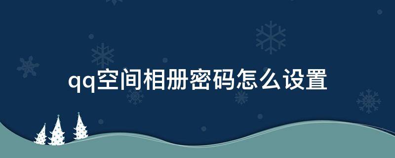 qq空间相册密码怎么设置（qq空间里相册怎么设置密码）