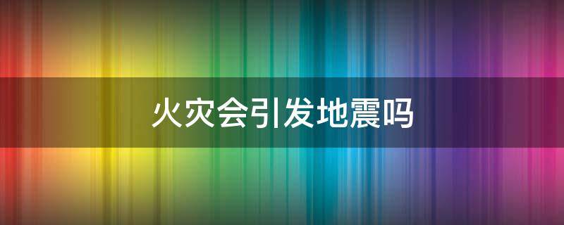 火灾会引发地震吗（地震为何会引发火灾）