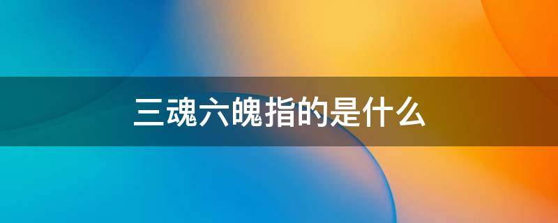 三魂六魄指的是什么 人的三魂六魄指的是什么