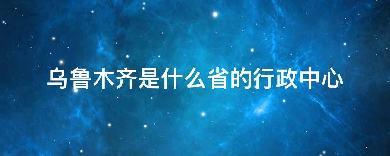 乌鲁木齐是什么省的行政中心 乌鲁木齐市中心属于哪个区