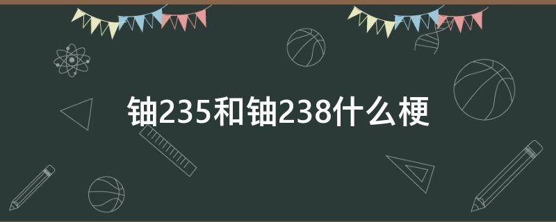 铀235和铀238什么梗 铀235与铀238