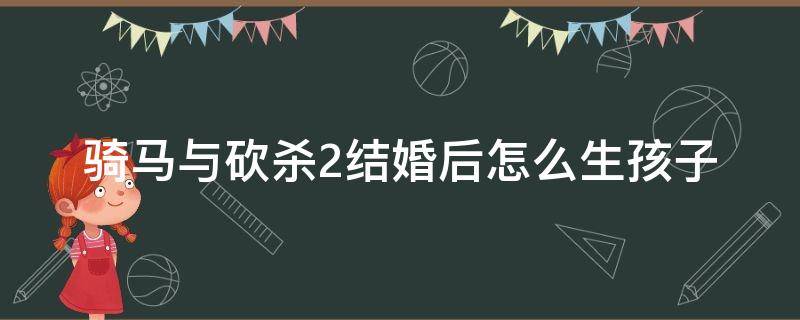 骑马与砍杀2结婚后怎么生孩子 骑马与砍杀2如何结婚