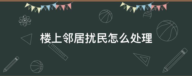 楼上邻居扰民怎么处理（楼上邻居扰民怎么处理最有用）