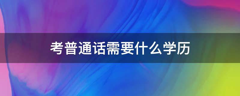 考普通话需要什么学历（考普通话证需要准备什么学历）