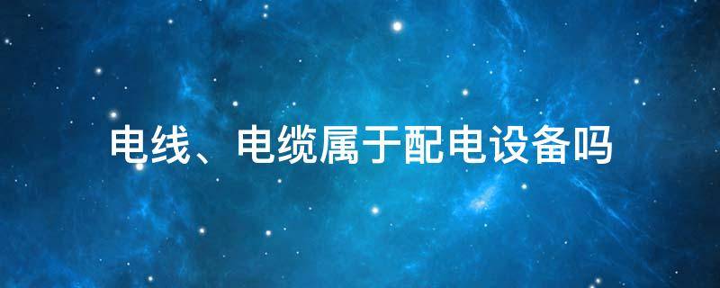 电线、电缆属于配电设备吗（电线属于设施设备吗）