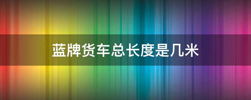 蓝牌货车总长度是几米 蓝牌货车最长多长