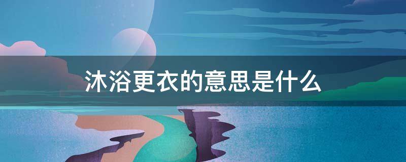 沐浴更衣的意思是什么 沐浴更衣表示尊重