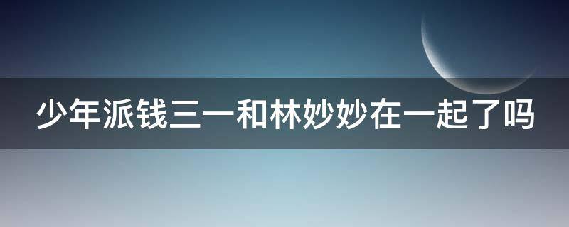 少年派钱三一和林妙妙在一起了吗 少年派钱三一与林妙妙