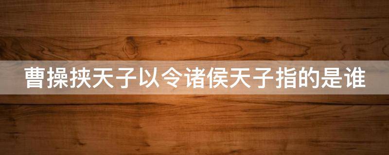 曹操挟天子以令诸侯天子指的是谁 曹操挟天子以令诸侯天子指的是谁,产生了什么作用