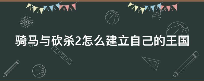 骑马与砍杀2怎么建立自己的王国（骑马与砍杀2怎样建立国家）