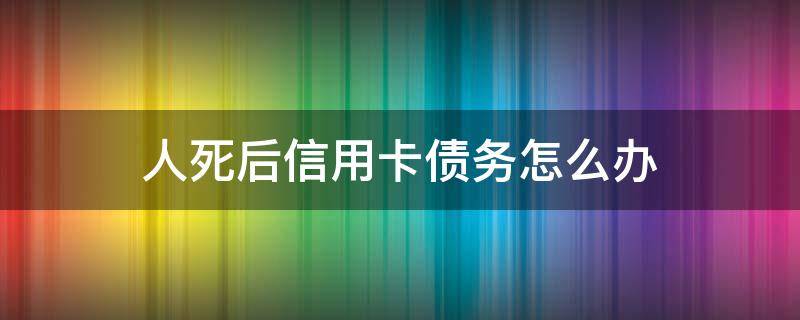 人死后信用卡债务怎么办（死亡后信用卡债务问题）