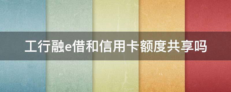 工行融e借和信用卡额度共享吗 工商银行融e借算贷款还是信用卡