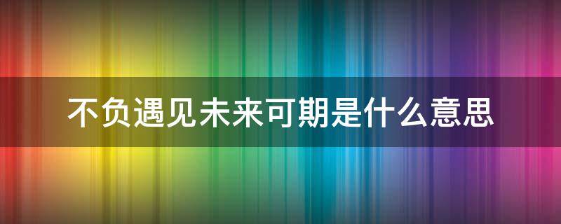 不负遇见未来可期是什么意思 有幸遇见,不负遇见 未来可期