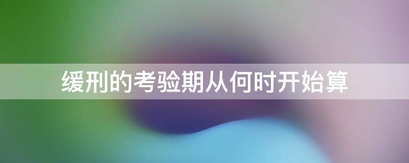 缓刑的考验期从何时开始算（缓刑考验期限应从什么之日起算）