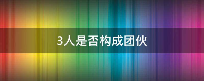 3人是否构成团伙 三人算团伙吗