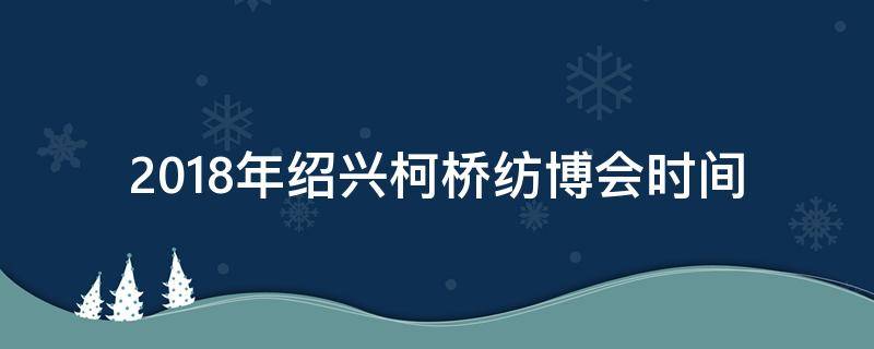 2018年绍兴柯桥纺博会时间（2020柯桥春季纺博会）