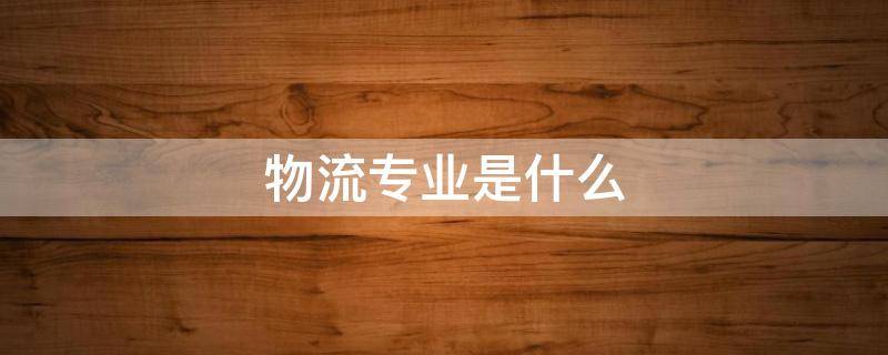 物流专业是什么 物流专业是什么大类