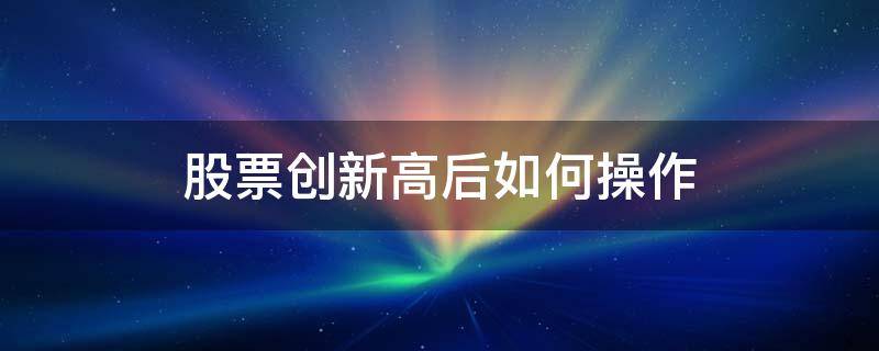 股票创新高后如何操作（股票不断创新高怎么操作）