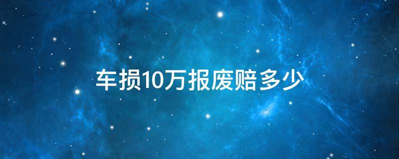 车损10万报废赔多少（车损保额10万车报废了能赔10万么）