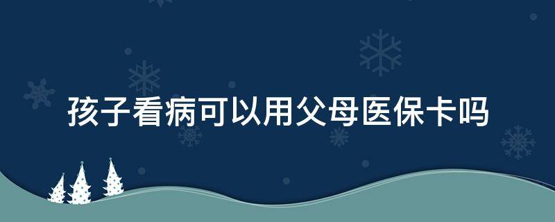 孩子看病可以用父母医保卡吗 孩子看病可以用父母医保卡吗江西