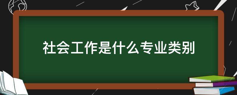 社会工作是什么专业类别（社会工作专业是什么大类）