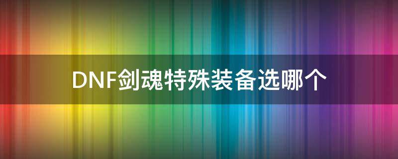 DNF剑魂特殊装备选哪个 dnf剑魂带什么首饰和特殊装备